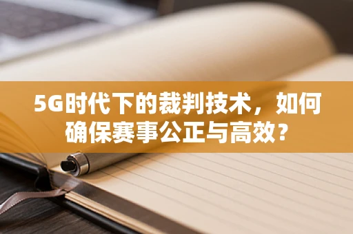 5G时代下的裁判技术，如何确保赛事公正与高效？