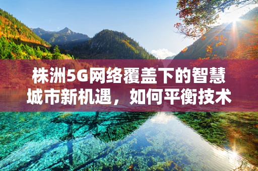 株洲5G网络覆盖下的智慧城市新机遇，如何平衡技术与城市文化的融合？