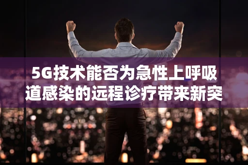 5G技术能否为急性上呼吸道感染的远程诊疗带来新突破？