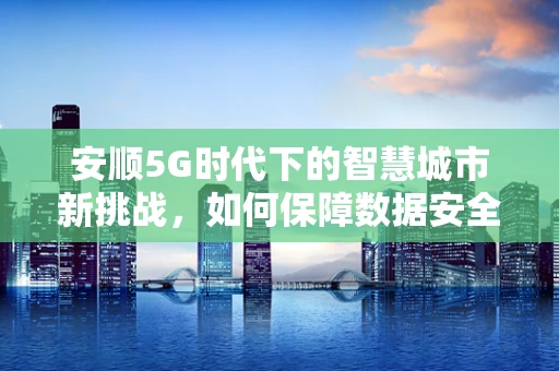 安顺5G时代下的智慧城市新挑战，如何保障数据安全与隐私？