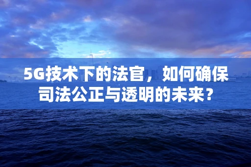 5G技术下的法官，如何确保司法公正与透明的未来？