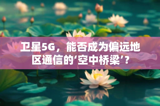 卫星5G，能否成为偏远地区通信的‘空中桥梁’？