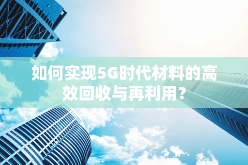 如何实现5G时代材料的高效回收与再利用？