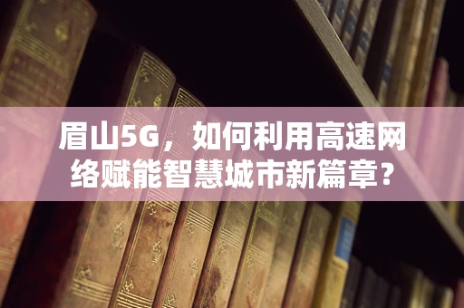 眉山5G，如何利用高速网络赋能智慧城市新篇章？