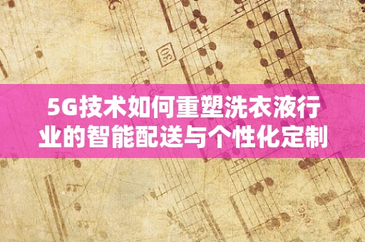 5G技术如何重塑洗衣液行业的智能配送与个性化定制？