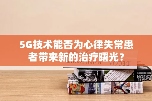 5G技术能否为心律失常患者带来新的治疗曙光？