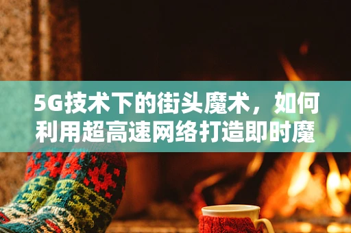 5G技术下的街头魔术，如何利用超高速网络打造即时魔法？