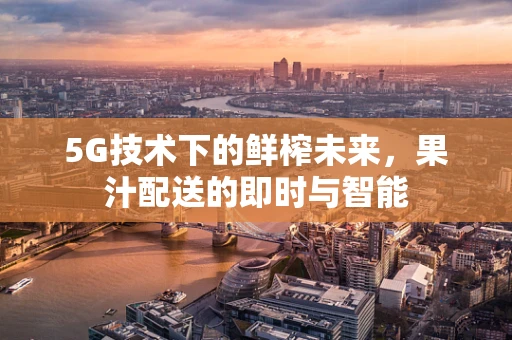 5G技术下的鲜榨未来，果汁配送的即时与智能