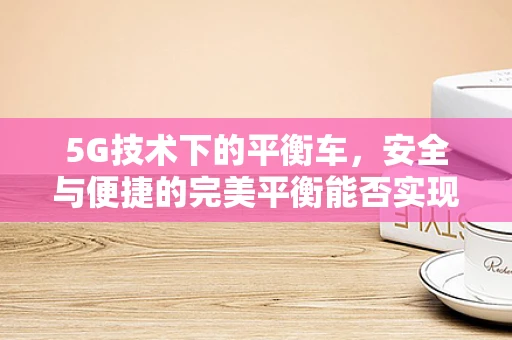 5G技术下的平衡车，安全与便捷的完美平衡能否实现？