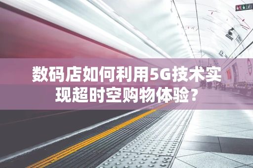 数码店如何利用5G技术实现超时空购物体验？