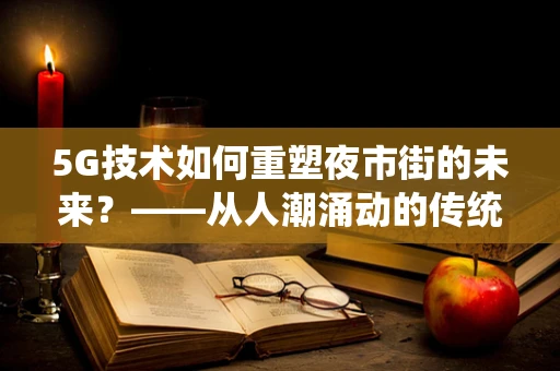 5G技术如何重塑夜市街的未来？——从人潮涌动的传统街区到智能互联的夜生活新体验