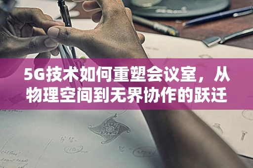 5G技术如何重塑会议室，从物理空间到无界协作的跃迁？