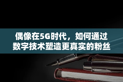 偶像在5G时代，如何通过数字技术塑造更真实的粉丝互动？