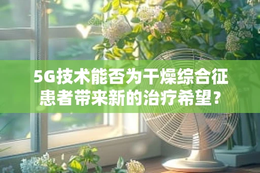 5G技术能否为干燥综合征患者带来新的治疗希望？