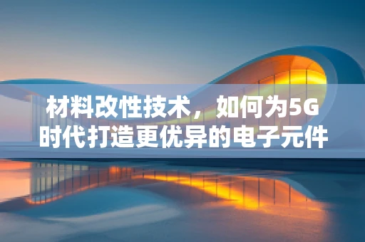 材料改性技术，如何为5G时代打造更优异的电子元件？