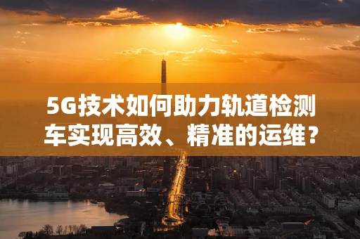 5G技术如何助力轨道检测车实现高效、精准的运维？