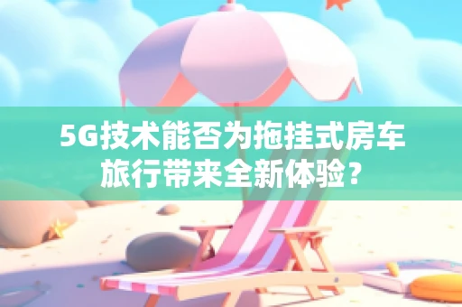 5G技术能否为拖挂式房车旅行带来全新体验？