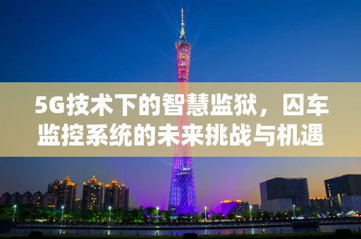 5G技术下的智慧监狱，囚车监控系统的未来挑战与机遇？