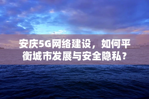安庆5G网络建设，如何平衡城市发展与安全隐私？