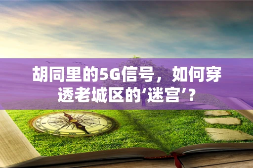 胡同里的5G信号，如何穿透老城区的‘迷宫’？
