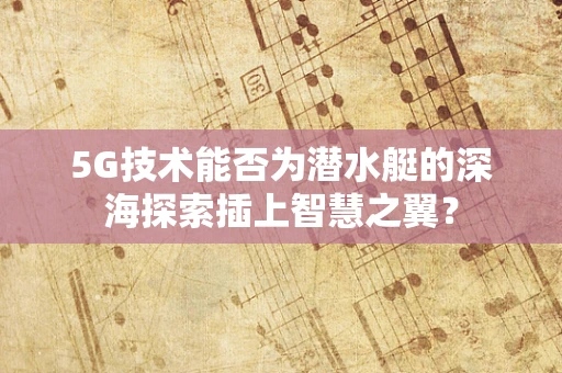 5G技术能否为潜水艇的深海探索插上智慧之翼？