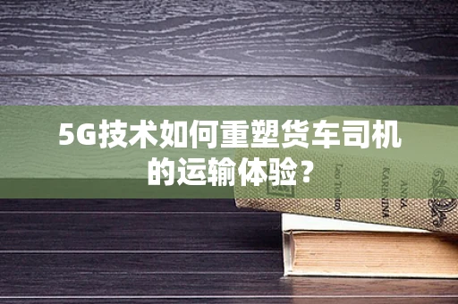 5G技术如何重塑货车司机的运输体验？