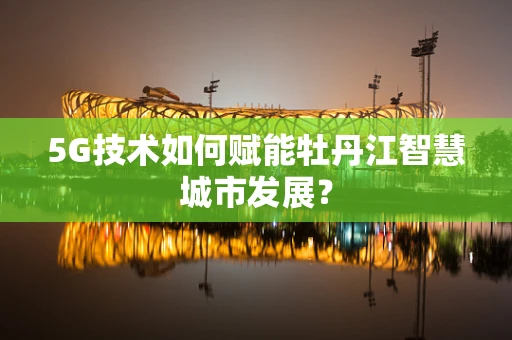 5G技术如何赋能牡丹江智慧城市发展？