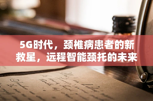 5G时代，颈椎病患者的新救星，远程智能颈托的未来之路？
