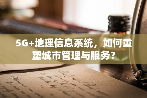 5G+地理信息系统，如何重塑城市管理与服务？