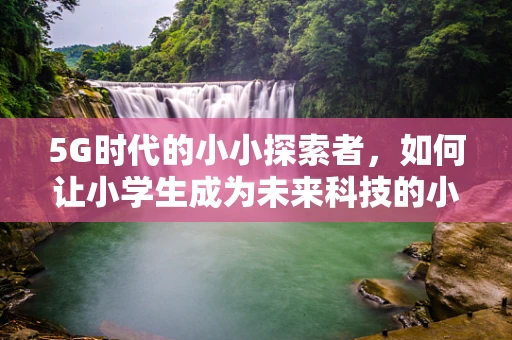 5G时代的小小探索者，如何让小学生成为未来科技的小小筑梦师？