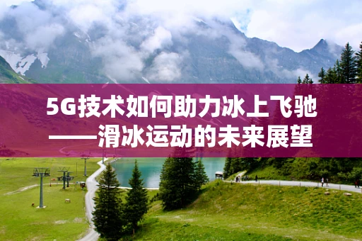 5G技术如何助力冰上飞驰——滑冰运动的未来展望