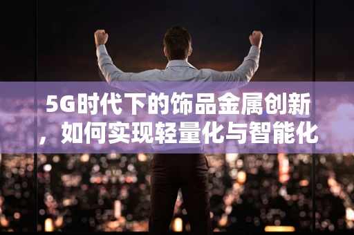 5G时代下的饰品金属创新，如何实现轻量化与智能化的完美融合？