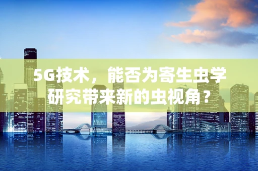 5G技术，能否为寄生虫学研究带来新的虫视角？
