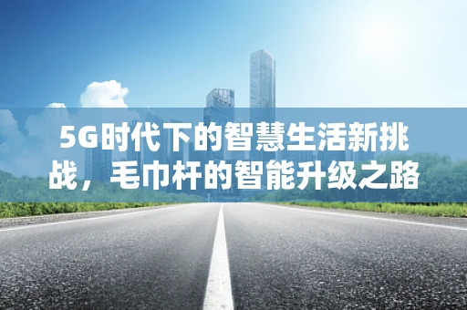 5G时代下的智慧生活新挑战，毛巾杆的智能升级之路？