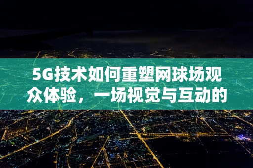 5G技术如何重塑网球场观众体验，一场视觉与互动的盛宴？