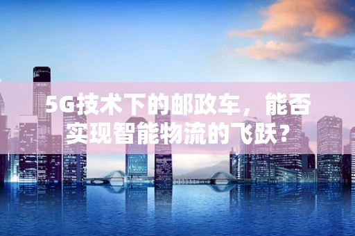 5G技术下的邮政车，能否实现智能物流的飞跃？