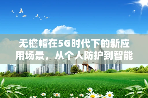 无檐帽在5G时代下的新应用场景，从个人防护到智能穿戴的跨界融合