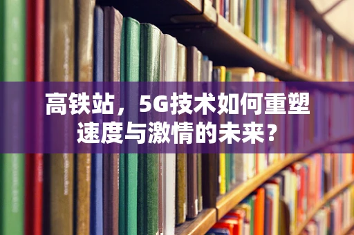 高铁站，5G技术如何重塑速度与激情的未来？