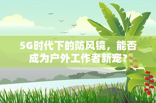 5G时代下的防风镜，能否成为户外工作者新宠？