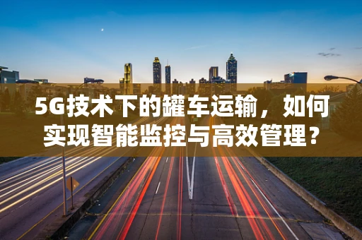 5G技术下的罐车运输，如何实现智能监控与高效管理？