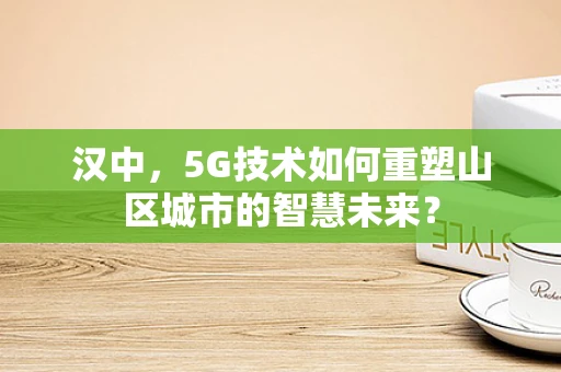 汉中，5G技术如何重塑山区城市的智慧未来？