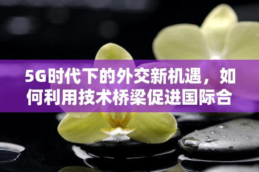 5G时代下的外交新机遇，如何利用技术桥梁促进国际合作？