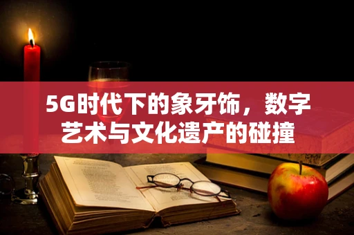 5G时代下的象牙饰，数字艺术与文化遗产的碰撞