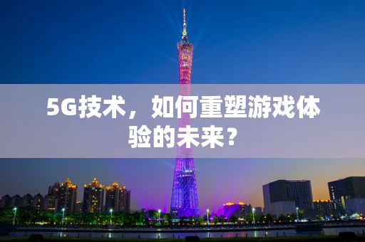 5G技术，如何重塑游戏体验的未来？