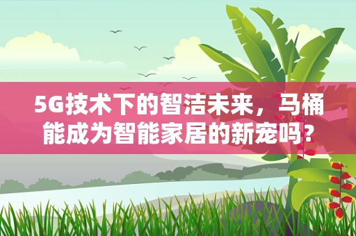 5G技术下的智洁未来，马桶能成为智能家居的新宠吗？