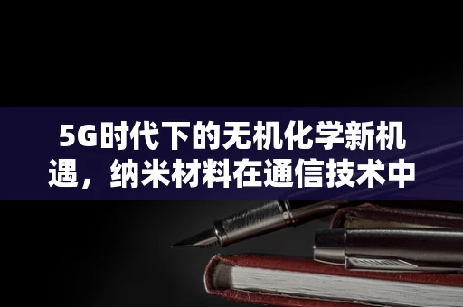 5G时代下的无机化学新机遇，纳米材料在通信技术中的角色