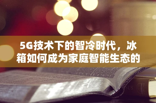 5G技术下的智冷时代，冰箱如何成为家庭智能生态的枢纽？