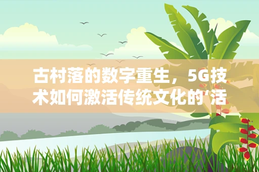 古村落的数字重生，5G技术如何激活传统文化的‘活化石’？