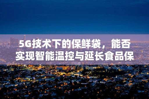 5G技术下的保鲜袋，能否实现智能温控与延长食品保鲜周期？