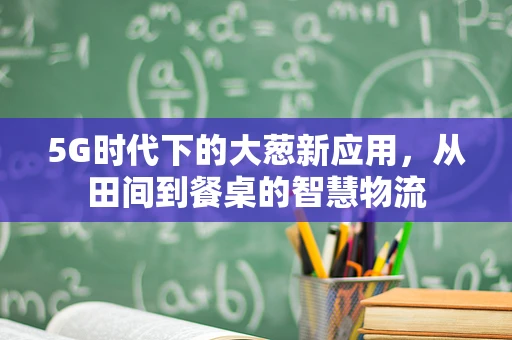 5G时代下的大葱新应用，从田间到餐桌的智慧物流